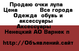 Продаю очки лупа › Цена ­ 2 500 - Все города Одежда, обувь и аксессуары » Аксессуары   . Ненецкий АО,Варнек п.